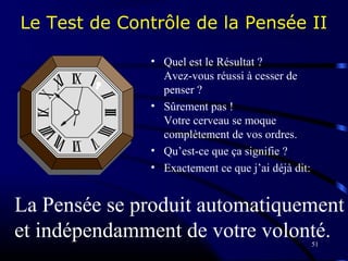51
Le Test de Contrôle de la Pensée II
• Quel est le Résultat ?
Avez-vous réussi à cesser de
penser ?
• Sûrement pas !
Votre cerveau se moque
complètement de vos ordres.
• Qu’est-ce que ça signifie ?
• Exactement ce que j’ai déjà dit:
La Pensée se produit automatiquement
et indépendamment de votre volonté.
 