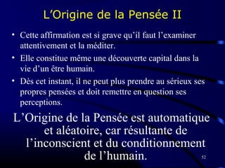 52
L’Origine de la Pensée II
• Cette affirmation est si grave qu’il faut l’examiner
attentivement et la méditer.
• Elle constitue même une découverte capital dans la
vie d’un être humain.
• Dès cet instant, il ne peut plus prendre au sérieux ses
propres pensées et doit remettre en question ses
perceptions.
L’Origine de la Pensée est automatique
et aléatoire, car résultante de
l’inconscient et du conditionnement
de l’humain.
 