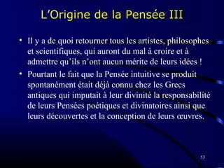 53
L’Origine de la Pensée III
• Il y a de quoi retourner tous les artistes, philosophes
et scientifiques, qui auront du mal à croire et à
admettre qu’ils n’ont aucun mérite de leurs idées !
• Pourtant le fait que la Pensée intuitive se produit
spontanément était déjà connu chez les Grecs
antiques qui imputait à leur divinité la responsabilité
de leurs Pensées poétiques et divinatoires ainsi que
leurs découvertes et la conception de leurs œuvres.
 