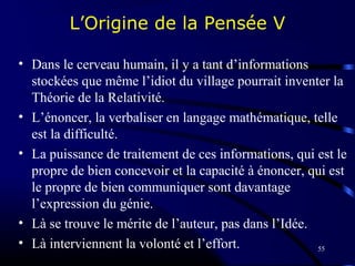 55
L’Origine de la Pensée V
• Dans le cerveau humain, il y a tant d’informations
stockées que même l’idiot du village pourrait inventer la
Théorie de la Relativité.
• L’énoncer, la verbaliser en langage mathématique, telle
est la difficulté.
• La puissance de traitement de ces informations, qui est le
propre de bien concevoir et la capacité à énoncer, qui est
le propre de bien communiquer sont davantage
l’expression du génie.
• Là se trouve le mérite de l’auteur, pas dans l’Idée.
• Là interviennent la volonté et l’effort.
 