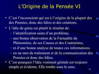 56
L’Origine de la Pensée VI
• C’est l’inconscient qui est à l’origine de la plupart des
des Pensées, donc des Idées et des créations.
• L’idée de génie est plutôt le résultat de:
– l’identification saine d’un problème,
– une bonne observation de la Factualité du
Phénomène, de ses Causes et des Contraintes,
– et d’une bonne analyse de toutes ces informations.
– en un mot du traitement et de la communication des
Pensées et donc des Idées.
• C’est pourquoi l’Idée vraiment géniale est toujours
simple et évidente. Elle tombe sous le sens.
 