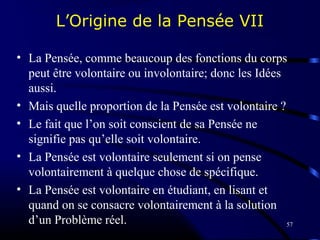 57
L’Origine de la Pensée VII
• La Pensée, comme beaucoup des fonctions du corps
peut être volontaire ou involontaire; donc les Idées
aussi.
• Mais quelle proportion de la Pensée est volontaire ?
• Le fait que l’on soit conscient de sa Pensée ne
signifie pas qu’elle soit volontaire.
• La Pensée est volontaire seulement si on pense
volontairement à quelque chose de spécifique.
• La Pensée est volontaire en étudiant, en lisant et
quand on se consacre volontairement à la solution
d’un Problème réel.
 