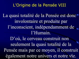58
L’Origine de la Pensée VIII
La quasi totalité de la Pensée est donc
involontaire et produite par
l’inconscient, indépendamment de
l’Humain.
D’où, le cerveau construit non
seulement la quasi totalité de la
Pensée mais par ce moyen, il construit
également notre univers et notre vie.
 