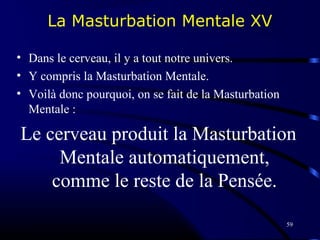 59
La Masturbation Mentale XV
• Dans le cerveau, il y a tout notre univers.
• Y compris la Masturbation Mentale.
• Voilà donc pourquoi, on se fait de la Masturbation
Mentale :
Le cerveau produit la Masturbation
Mentale automatiquement,
comme le reste de la Pensée.
 
