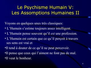 6
Le Psychisme Humain V:
Les Assomptions Humaines II
Voyons en quelques unes très classiques:
• L’Humain s’estime toujours assez intelligent.
• L’Humain pense souvent qu’il est une profession.
• L’Humain est certain que ce qu’il perçoit à travers
ses sens est vrai et
•Il tend à douter de ce qu’il ne peut percevoir.
•Il pense que ceux qui l’aiment ne font pas de mal.
•Il veut le bonheur.
 