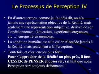 64
Le Processus de Perception IV
• En d’autres termes, comme je l’ai déjà dit, on n’a
jamais une représentation objective de la Réalité, mais
seulement une représentation subjective, dérivée de son
Conditionnement (éducation, expérience, croyances,
etc…) enregistré en mémoire.
• La condition humaine est telle qu’on n’accède jamais à
la Réalité, mais seulement à la Perception.
• Toutefois, et c’est encore plus fort:
Pour s’approcher de la Réalité au plus près, il faut
CESSER de PENSER et observer, sachant que notre
Perception sera toujours déformante !
 
