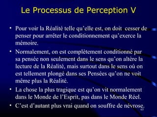 65
Le Processus de Perception V
• Pour voir la Réalité telle qu’elle est, on doit cesser de
penser pour arrêter le conditionnement qu’exerce la
mémoire.
• Normalement, on est complètement conditionné par
sa pensée non seulement dans le sens qu’on altère la
lecture de la Réalité, mais surtout dans le sens où on
est tellement plongé dans ses Pensées qu’on ne voit
même plus la Réalité.
• La chose la plus tragique est qu’on vit normalement
dans le Monde de l’Esprit, pas dans le Monde Réel.
• C’est d’autant plus vrai quand on souffre de névrose.
 