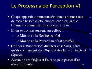 66
Le Processus de Perception VI
• Ce qui apparaît comme une évidence criante a tout
de même besoin d’être énoncé, car c’est là que
l’humain commet ses plus graves erreurs.
• Et on se trompe souvent sur celle-ci:
– Le Monde de la Réalité est réel.
– Le Monde de la Perception n’est pas réel.
• Ces deux mondes sont distincts et séparés, parce
qu’ils contiennent des Objets et des Faits distincts et
séparés.
• Aucun de ces Objets et Faits ne peut passer d’un
monde à l’autre.
 