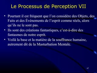 67
Le Processus de Perception VII
• Pourtant il est fréquent que l’on considère des Objets, des
Faits et des Événements de l’esprit comme réels, alors
qu’ils ne le sont pas.
• Ils sont des créations fantastiques, c’est-à-dire des
fantasmes de notre esprit.
• Voilà la base et la matière de la souffrance humaine,
autrement dit de la Masturbation Mentale.
 