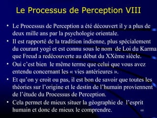 68
Le Processus de Perception VIII
• Le Processus de Perception a été découvert il y a plus de
deux mille ans par la psychologie orientale.
• Il est rapporté de la tradition indienne, plus spécialement
du courant yogi et est connu sous le nom de Loi du Karma
que Freud a redécouverte au début du XXème siècle.
• Oui c’est bien le même terme que celui que vous avez
entendu concernant les « vies antérieures ».
• Et qu’on y croit ou pas, il est bon de savoir que toutes les
théories sur l’origine et le destin de l’humain proviennent
de l’étude du Processus de Perception.
• Cela permet de mieux situer la géographie de l’esprit
humain et donc de mieux le comprendre.
 