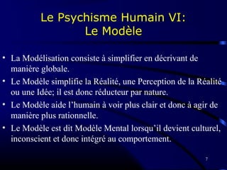 7
Le Psychisme Humain VI:
Le Modèle
• La Modélisation consiste à simplifier en décrivant de
manière globale.
• Le Modèle simplifie la Réalité, une Perception de la Réalité
ou une Idée; il est donc réducteur par nature.
• Le Modèle aide l’humain à voir plus clair et donc à agir de
manière plus rationnelle.
• Le Modèle est dit Modèle Mental lorsqu’il devient culturel,
inconscient et donc intégré au comportement.
 