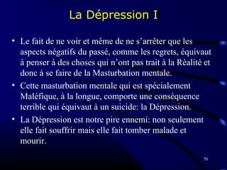 70
La Dépression I
• Le fait de ne voir et même de ne s’arrêter que les
aspects négatifs du passé, comme les regrets, équivaut
à penser à des choses qui n’ont pas trait à la Réalité et
donc à se faire de la Masturbation mentale.
• Cette masturbation mentale qui est spécialement
Maléfique, à la longue, comporte une conséquence
terrible qui équivaut à un suicide: la Dépression.
• La Dépression est notre pire ennemi: non seulement
elle fait souffrir mais elle fait tomber malade et
mourir.
 