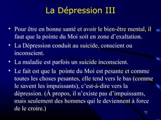 72
La Dépression III
• Pour être en bonne santé et avoir le bien-être mental, il
faut que la pointe du Moi soit en zone d’exaltation.
• La Dépression conduit au suicide, conscient ou
inconscient.
• La maladie est parfois un suicide inconscient.
• Le fait est que la pointe du Moi est pesante et comme
toutes les choses pesantes, elle tend vers le bas (comme
le savent les impuissants), c’est-à-dire vers la
dépression. (À propos, il n’existe pas d’impuissants,
mais seulement des hommes qui le deviennent à force
de le croire.)
 