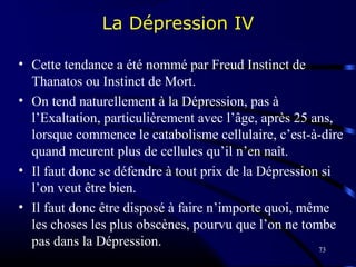 73
La Dépression IV
• Cette tendance a été nommé par Freud Instinct de
Thanatos ou Instinct de Mort.
• On tend naturellement à la Dépression, pas à
l’Exaltation, particulièrement avec l’âge, après 25 ans,
lorsque commence le catabolisme cellulaire, c’est-à-dire
quand meurent plus de cellules qu’il n’en naît.
• Il faut donc se défendre à tout prix de la Dépression si
l’on veut être bien.
• Il faut donc être disposé à faire n’importe quoi, même
les choses les plus obscènes, pourvu que l’on ne tombe
pas dans la Dépression.
 