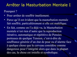 74
Arrêter la Masturbation Mentale I
Pourquoi ?
• Pour arrêter de souffrir inutilement.
• Parce qu’il est évident que la masturbation mentale
fait souffrir, particulièrement si elle est maléfique.
• En fait, comme on l’a déjà vu, la Masturbation
mentale n’est rien d’autre que la reproduction
itérative, automatique et répétitive de Pensées
porteuses de quelque Tension, c’est-à-dire de
souffrance générée d’un état de peur ou d’alarme face
à quelque chose que le cerveau considère comme
dangereux pour l’intégrité alors que dans la plupart
des cas, la chose est irréelle et symbolique.
 