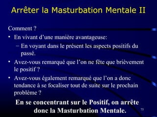 75
Arrêter la Masturbation Mentale II
Comment ?
• En vivant d’une manière avantageuse:
– En voyant dans le présent les aspects positifs du
passé.
• Avez-vous remarqué que l’on ne fête que brièvement
le positif ?
• Avez-vous également remarqué que l’on a donc
tendance à se focaliser tout de suite sur le prochain
problème ?
En se concentrant sur le Positif, on arrête
donc la Masturbation Mentale.
 