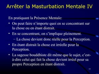 77
Arrêter la Masturbation Mentale IV
En pratiquant la Présence Mentale:
• On peut faire n’importe quoi en se concentrant sur
la chose ou en étant distrait.
• En se concentrant, on s’implique pleinement.
– La chose devient donc réelle pour la Perception.
• En étant distrait la chose est irréelle pour la
Perception.
• La sagesse bouddhiste dit même que le sujet, c’est-
à-dire celui qui fait la chose devient irréel pour sa
propre Perception en étant distrait.
 