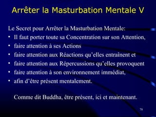 78
Arrêter la Masturbation Mentale V
Le Secret pour Arrêter la Masturbation Mentale:
• Il faut porter toute sa Concentration sur son Attention,
• faire attention à ses Actions
• faire attention aux Réactions qu’elles entraînent et
• faire attention aux Répercussions qu’elles provoquent
• faire attention à son environnement immédiat,
• afin d’être présent mentalement.
Comme dit Buddha, être présent, ici et maintenant.
 