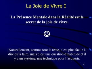 79
La Joie de Vivre I
La Présence Mentale dans la Réalité est le
secret de la joie de vivre.

Naturellement, comme tout le reste, c’est plus facile à
dire qu’à faire, mais c’est une question d’habitude et il
y a un système, une technique pour l’acquérir.
 