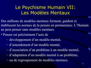8
Le Psychisme Humain VII:
Les Modèles Mentaux
Des millions de modèles mentaux forment, guident et
établissent les normes de la pensée en permanence. L’Humain
ne peut penser sans modèles mentaux.
• Penser est précisément l’acte de
– développement d’un modèle mental,
– d’amendement d’un modèle mental,
– d’association d’un problème à un modèle mental,
– d’adaptation d’un modèle mental à un problème,
– ou de regroupement de modèles mentaux.
 