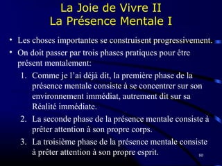 80
La Joie de Vivre II
La Présence Mentale I
• Les choses importantes se construisent progressivement.
• On doit passer par trois phases pratiques pour être
présent mentalement:
1. Comme je l’ai déjà dit, la première phase de la
présence mentale consiste à se concentrer sur son
environnement immédiat, autrement dit sur sa
Réalité immédiate.
2. La seconde phase de la présence mentale consiste à
prêter attention à son propre corps.
3. La troisième phase de la présence mentale consiste
à prêter attention à son propre esprit.
 