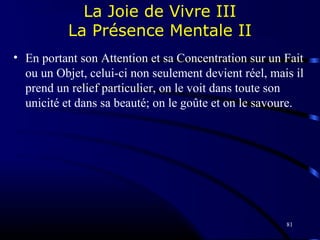 81
La Joie de Vivre III
La Présence Mentale II
• En portant son Attention et sa Concentration sur un Fait
ou un Objet, celui-ci non seulement devient réel, mais il
prend un relief particulier, on le voit dans toute son
unicité et dans sa beauté; on le goûte et on le savoure.
 