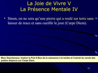 83
La Joie de Vivre V
La Présence Mentale IV
• Sinon, on ne sera qu’une pierre qui a roulé sur terre sans
laisser de trace et sans cueillir le jour (Carpe Diem).
Marc Deschenaux: Insérer la Pub X-Box de la naissance à la tombe et l’extrait du cercle des
poètes disparus sur Carpe Diem.
Marc Deschenaux: Insérer la Pub X-Box de la naissance à la tombe et l’extrait du cercle des
poètes disparus sur Carpe Diem.
 