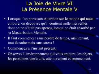 84
La Joie de Vivre VI
La Présence Mentale V
• Lorsque l’on porte son Attention sur le monde qui nous
entoure, on découvre qu’il contient mille merveilles
dont on ne s’était pas aperçu, lorsqu’on était absorbé par
sa Masturbation Mentale.
• Il faut commencer sans perdre de temps, maintenant,
tout de suite mais sans stress !
• Commencez à l’instant présent.
• Observez l’environnement qui vous entoure, les objets,
les personnes une à une, attentivement et sereinement.
 