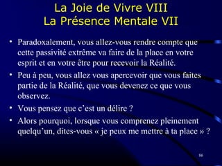 86
La Joie de Vivre VIII
La Présence Mentale VII
• Paradoxalement, vous allez-vous rendre compte que
cette passivité extrême va faire de la place en votre
esprit et en votre être pour recevoir la Réalité.
• Peu à peu, vous allez vous apercevoir que vous faites
partie de la Réalité, que vous devenez ce que vous
observez.
• Vous pensez que c’est un délire ?
• Alors pourquoi, lorsque vous comprenez pleinement
quelqu’un, dites-vous « je peux me mettre à ta place » ?
 