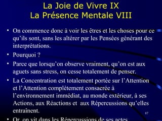 87
La Joie de Vivre IX
La Présence Mentale VIII
• On commence donc à voir les êtres et les choses pour ce
qu’ils sont, sans les altérer par les Pensées générant des
interprétations.
• Pourquoi ?
• Parce que lorsqu’on observe vraiment, qu’on est aux
aguets sans stress, on cesse totalement de penser.
• La Concentration est totalement portée sur l’Attention
et l’Attention complètement consacrée à
l’environnement immédiat, au monde extérieur, à ses
Actions, aux Réactions et aux Répercussions qu’elles
entraînent.
 