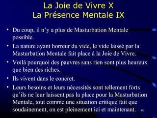 88
La Joie de Vivre X
La Présence Mentale IX
• Du coup, il n’y a plus de Masturbation Mentale
possible.
• La nature ayant horreur du vide, le vide laissé par la
Masturbation Mentale fait place à la Joie de Vivre.
• Voilà pourquoi des pauvres sans rien sont plus heureux
que bien des riches.
• Ils vivent dans le concret.
• Leurs besoins et leurs nécessités sont tellement forts
qu’ils ne leur laissent pas la place pour la Masturbation
Mentale, tout comme une situation critique fait que
soudainement, on est pleinement ici et maintenant.
 