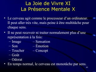 89
La Joie de Vivre XI
La Présence Mentale X
• Le cerveau agit comme le processeur d’un ordinateur.
Il peut aller très vite, mais peine à être multitâche pour
chaque sens.
• Il ne peut recevoir ni traiter normalement plus d’une
représentation à la fois:
– Image – Sensation
– Son – Émotion
– Toucher – Concept
– Goût
– Odorat
• En temps normal, le cerveau est monotâche par sens.
 