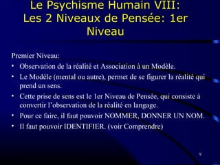 9
Premier Niveau:
• Observation de la réalité et Association à un Modèle.
• Le Modèle (mental ou autre), permet de se figurer la réalité qui
prend un sens.
• Cette prise de sens est le 1er Niveau de Pensée, qui consiste à
convertir l’observation de la réalité en langage.
• Pour ce faire, il faut pouvoir NOMMER, DONNER UN NOM.
• Il faut pouvoir IDENTIFIER. (voir Comprendre)
Le Psychisme Humain VIII:
Les 2 Niveaux de Pensée: 1er
Niveau
 