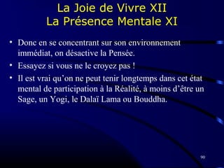 90
La Joie de Vivre XII
La Présence Mentale XI
• Donc en se concentrant sur son environnement
immédiat, on désactive la Pensée.
• Essayez si vous ne le croyez pas !
• Il est vrai qu’on ne peut tenir longtemps dans cet état
mental de participation à la Réalité, à moins d’être un
Sage, un Yogi, le Dalaï Lama ou Bouddha.
 