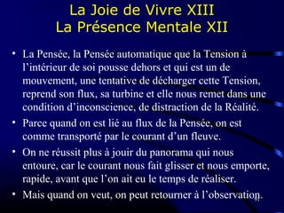 91
La Joie de Vivre XIII
La Présence Mentale XII
• La Pensée, la Pensée automatique que la Tension à
l’intérieur de soi pousse dehors et qui est un de
mouvement, une tentative de décharger cette Tension,
reprend son flux, sa turbine et elle nous remet dans une
condition d’inconscience, de distraction de la Réalité.
• Parce quand on est lié au flux de la Pensée, on est
comme transporté par le courant d’un fleuve.
• On ne réussit plus à jouir du panorama qui nous
entoure, car le courant nous fait glisser et nous emporte,
rapide, avant que l’on ait eu le temps de réaliser.
• Mais quand on veut, on peut retourner à l’observation.
 