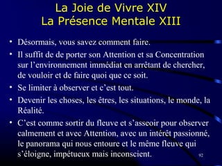92
La Joie de Vivre XIV
La Présence Mentale XIII
• Désormais, vous savez comment faire.
• Il suffit de de porter son Attention et sa Concentration
sur l’environnement immédiat en arrêtant de chercher,
de vouloir et de faire quoi que ce soit.
• Se limiter à observer et c’est tout.
• Devenir les choses, les êtres, les situations, le monde, la
Réalité.
• C’est comme sortir du fleuve et s’asseoir pour observer
calmement et avec Attention, avec un intérêt passionné,
le panorama qui nous entoure et le même fleuve qui
s’éloigne, impétueux mais inconscient.
 