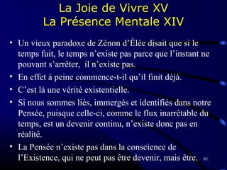 93
La Joie de Vivre XV
La Présence Mentale XIV
• Un vieux paradoxe de Zénon d’Élée disait que si le
temps fuit, le temps n’existe pas parce que l’instant ne
pouvant s’arrêter, il n’existe pas.
• En effet à peine commence-t-il qu’il finit déjà.
• C’est là une vérité existentielle.
• Si nous sommes liés, immergés et identifiés dans notre
Pensée, puisque celle-ci, comme le flux inarrêtable du
temps, est un devenir continu, n’existe donc pas en
réalité.
• La Pensée n’existe pas dans la conscience de
l’Existence, qui ne peut pas être devenir, mais être.
 