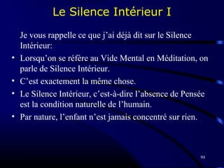 94
Le Silence Intérieur I
Je vous rappelle ce que j’ai déjà dit sur le Silence
Intérieur:
• Lorsqu’on se réfère au Vide Mental en Méditation, on
parle de Silence Intérieur.
• C’est exactement la même chose.
• Le Silence Intérieur, c’est-à-dire l’absence de Pensée
est la condition naturelle de l’humain.
• Par nature, l’enfant n’est jamais concentré sur rien.
 