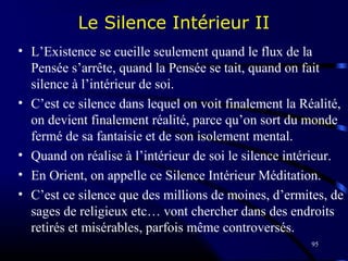 95
Le Silence Intérieur II
• L’Existence se cueille seulement quand le flux de la
Pensée s’arrête, quand la Pensée se tait, quand on fait
silence à l’intérieur de soi.
• C’est ce silence dans lequel on voit finalement la Réalité,
on devient finalement réalité, parce qu’on sort du monde
fermé de sa fantaisie et de son isolement mental.
• Quand on réalise à l’intérieur de soi le silence intérieur.
• En Orient, on appelle ce Silence Intérieur Méditation.
• C’est ce silence que des millions de moines, d’ermites, de
sages de religieux etc… vont chercher dans des endroits
retirés et misérables, parfois même controversés.
 