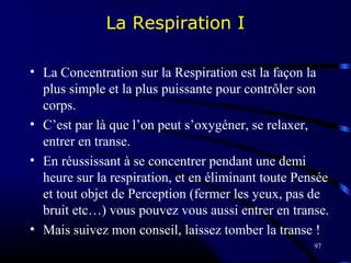 97
La Respiration I
• La Concentration sur la Respiration est la façon la
plus simple et la plus puissante pour contrôler son
corps.
• C’est par là que l’on peut s’oxygéner, se relaxer,
entrer en transe.
• En réussissant à se concentrer pendant une demi
heure sur la respiration, et en éliminant toute Pensée
et tout objet de Perception (fermer les yeux, pas de
bruit etc…) vous pouvez vous aussi entrer en transe.
• Mais suivez mon conseil, laissez tomber la transe !
 