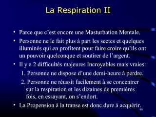 98
La Respiration II
• Parce que c’est encore une Masturbation Mentale.
• Personne ne le fait plus à part les sectes et quelques
illuminés qui en profitent pour faire croire qu’ils ont
un pouvoir quelconque et soutirer de l’argent.
• Il y a 2 difficultés majeures Incroyables mais vraies:
1. Personne ne dispose d’une demi-heure à perdre.
2. Personne ne réussit facilement à se concentrer
sur la respiration et les dizaines de premières
fois, en essayant, on s’endort.
• La Propension à la transe est donc dure à acquérir.
 