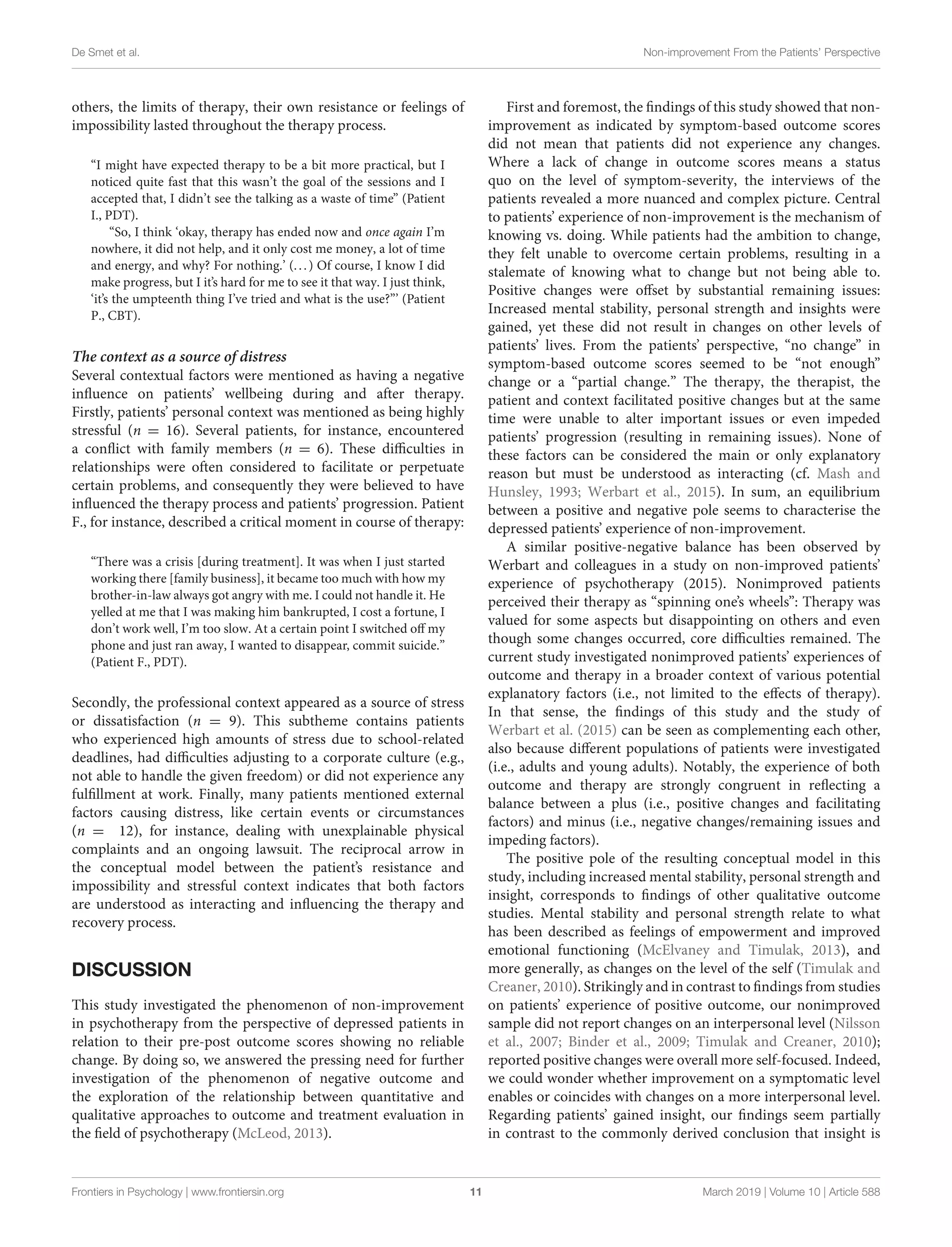De Smet et al. Non-improvement From the Patients’ Perspective
others, the limits of therapy, their own resistance or feelings of
impossibility lasted throughout the therapy process.
“I might have expected therapy to be a bit more practical, but I
noticed quite fast that this wasn’t the goal of the sessions and I
accepted that, I didn’t see the talking as a waste of time” (Patient
I., PDT).
“So, I think ‘okay, therapy has ended now and once again I’m
nowhere, it did not help, and it only cost me money, a lot of time
and energy, and why? For nothing.’ (...) Of course, I know I did
make progress, but I it’s hard for me to see it that way. I just think,
‘it’s the umpteenth thing I’ve tried and what is the use?”’ (Patient
P., CBT).
The context as a source of distress
Several contextual factors were mentioned as having a negative
influence on patients’ wellbeing during and after therapy.
Firstly, patients’ personal context was mentioned as being highly
stressful (n = 16). Several patients, for instance, encountered
a conflict with family members (n = 6). These difficulties in
relationships were often considered to facilitate or perpetuate
certain problems, and consequently they were believed to have
influenced the therapy process and patients’ progression. Patient
F., for instance, described a critical moment in course of therapy:
“There was a crisis [during treatment]. It was when I just started
working there [family business], it became too much with how my
brother-in-law always got angry with me. I could not handle it. He
yelled at me that I was making him bankrupted, I cost a fortune, I
don’t work well, I’m too slow. At a certain point I switched off my
phone and just ran away, I wanted to disappear, commit suicide.”
(Patient F., PDT).
Secondly, the professional context appeared as a source of stress
or dissatisfaction (n = 9). This subtheme contains patients
who experienced high amounts of stress due to school-related
deadlines, had difficulties adjusting to a corporate culture (e.g.,
not able to handle the given freedom) or did not experience any
fulfillment at work. Finally, many patients mentioned external
factors causing distress, like certain events or circumstances
(n = 12), for instance, dealing with unexplainable physical
complaints and an ongoing lawsuit. The reciprocal arrow in
the conceptual model between the patient’s resistance and
impossibility and stressful context indicates that both factors
are understood as interacting and influencing the therapy and
recovery process.
DISCUSSION
This study investigated the phenomenon of non-improvement
in psychotherapy from the perspective of depressed patients in
relation to their pre-post outcome scores showing no reliable
change. By doing so, we answered the pressing need for further
investigation of the phenomenon of negative outcome and
the exploration of the relationship between quantitative and
qualitative approaches to outcome and treatment evaluation in
the field of psychotherapy (McLeod, 2013).
First and foremost, the findings of this study showed that non-
improvement as indicated by symptom-based outcome scores
did not mean that patients did not experience any changes.
Where a lack of change in outcome scores means a status
quo on the level of symptom-severity, the interviews of the
patients revealed a more nuanced and complex picture. Central
to patients’ experience of non-improvement is the mechanism of
knowing vs. doing. While patients had the ambition to change,
they felt unable to overcome certain problems, resulting in a
stalemate of knowing what to change but not being able to.
Positive changes were offset by substantial remaining issues:
Increased mental stability, personal strength and insights were
gained, yet these did not result in changes on other levels of
patients’ lives. From the patients’ perspective, “no change” in
symptom-based outcome scores seemed to be “not enough”
change or a “partial change.” The therapy, the therapist, the
patient and context facilitated positive changes but at the same
time were unable to alter important issues or even impeded
patients’ progression (resulting in remaining issues). None of
these factors can be considered the main or only explanatory
reason but must be understood as interacting (cf. Mash and
Hunsley, 1993; Werbart et al., 2015). In sum, an equilibrium
between a positive and negative pole seems to characterise the
depressed patients’ experience of non-improvement.
A similar positive-negative balance has been observed by
Werbart and colleagues in a study on non-improved patients’
experience of psychotherapy (2015). Nonimproved patients
perceived their therapy as “spinning one’s wheels”: Therapy was
valued for some aspects but disappointing on others and even
though some changes occurred, core difficulties remained. The
current study investigated nonimproved patients’ experiences of
outcome and therapy in a broader context of various potential
explanatory factors (i.e., not limited to the effects of therapy).
In that sense, the findings of this study and the study of
Werbart et al. (2015) can be seen as complementing each other,
also because different populations of patients were investigated
(i.e., adults and young adults). Notably, the experience of both
outcome and therapy are strongly congruent in reflecting a
balance between a plus (i.e., positive changes and facilitating
factors) and minus (i.e., negative changes/remaining issues and
impeding factors).
The positive pole of the resulting conceptual model in this
study, including increased mental stability, personal strength and
insight, corresponds to findings of other qualitative outcome
studies. Mental stability and personal strength relate to what
has been described as feelings of empowerment and improved
emotional functioning (McElvaney and Timulak, 2013), and
more generally, as changes on the level of the self (Timulak and
Creaner, 2010). Strikingly and in contrast to findings from studies
on patients’ experience of positive outcome, our nonimproved
sample did not report changes on an interpersonal level (Nilsson
et al., 2007; Binder et al., 2009; Timulak and Creaner, 2010);
reported positive changes were overall more self-focused. Indeed,
we could wonder whether improvement on a symptomatic level
enables or coincides with changes on a more interpersonal level.
Regarding patients’ gained insight, our findings seem partially
in contrast to the commonly derived conclusion that insight is
Frontiers in Psychology | www.frontiersin.org 11 March 2019 | Volume 10 | Article 588
 