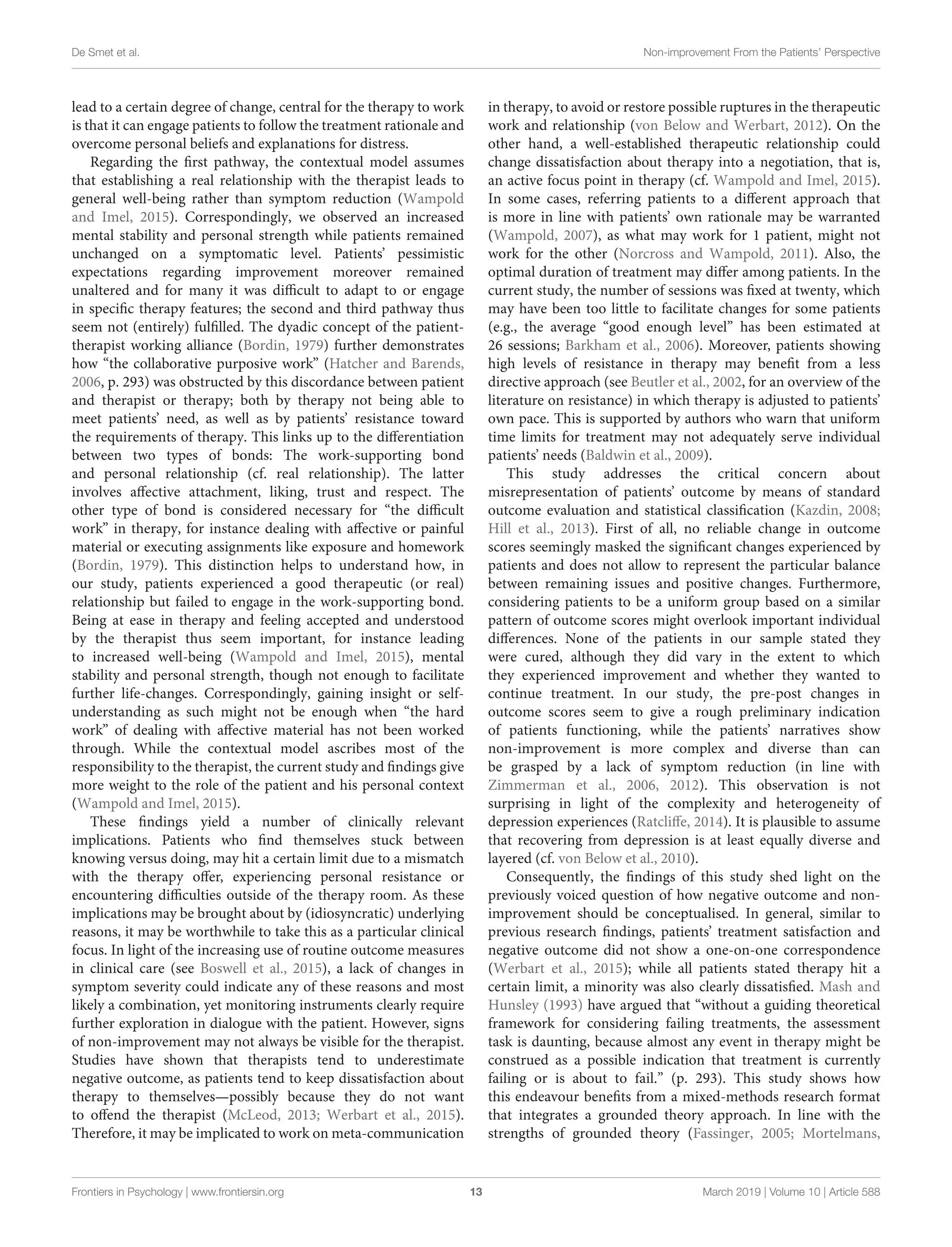 De Smet et al. Non-improvement From the Patients’ Perspective
lead to a certain degree of change, central for the therapy to work
is that it can engage patients to follow the treatment rationale and
overcome personal beliefs and explanations for distress.
Regarding the first pathway, the contextual model assumes
that establishing a real relationship with the therapist leads to
general well-being rather than symptom reduction (Wampold
and Imel, 2015). Correspondingly, we observed an increased
mental stability and personal strength while patients remained
unchanged on a symptomatic level. Patients’ pessimistic
expectations regarding improvement moreover remained
unaltered and for many it was difficult to adapt to or engage
in specific therapy features; the second and third pathway thus
seem not (entirely) fulfilled. The dyadic concept of the patient-
therapist working alliance (Bordin, 1979) further demonstrates
how “the collaborative purposive work” (Hatcher and Barends,
2006, p. 293) was obstructed by this discordance between patient
and therapist or therapy; both by therapy not being able to
meet patients’ need, as well as by patients’ resistance toward
the requirements of therapy. This links up to the differentiation
between two types of bonds: The work-supporting bond
and personal relationship (cf. real relationship). The latter
involves affective attachment, liking, trust and respect. The
other type of bond is considered necessary for “the difficult
work” in therapy, for instance dealing with affective or painful
material or executing assignments like exposure and homework
(Bordin, 1979). This distinction helps to understand how, in
our study, patients experienced a good therapeutic (or real)
relationship but failed to engage in the work-supporting bond.
Being at ease in therapy and feeling accepted and understood
by the therapist thus seem important, for instance leading
to increased well-being (Wampold and Imel, 2015), mental
stability and personal strength, though not enough to facilitate
further life-changes. Correspondingly, gaining insight or self-
understanding as such might not be enough when “the hard
work” of dealing with affective material has not been worked
through. While the contextual model ascribes most of the
responsibility to the therapist, the current study and findings give
more weight to the role of the patient and his personal context
(Wampold and Imel, 2015).
These findings yield a number of clinically relevant
implications. Patients who find themselves stuck between
knowing versus doing, may hit a certain limit due to a mismatch
with the therapy offer, experiencing personal resistance or
encountering difficulties outside of the therapy room. As these
implications may be brought about by (idiosyncratic) underlying
reasons, it may be worthwhile to take this as a particular clinical
focus. In light of the increasing use of routine outcome measures
in clinical care (see Boswell et al., 2015), a lack of changes in
symptom severity could indicate any of these reasons and most
likely a combination, yet monitoring instruments clearly require
further exploration in dialogue with the patient. However, signs
of non-improvement may not always be visible for the therapist.
Studies have shown that therapists tend to underestimate
negative outcome, as patients tend to keep dissatisfaction about
therapy to themselves—possibly because they do not want
to offend the therapist (McLeod, 2013; Werbart et al., 2015).
Therefore, it may be implicated to work on meta-communication
in therapy, to avoid or restore possible ruptures in the therapeutic
work and relationship (von Below and Werbart, 2012). On the
other hand, a well-established therapeutic relationship could
change dissatisfaction about therapy into a negotiation, that is,
an active focus point in therapy (cf. Wampold and Imel, 2015).
In some cases, referring patients to a different approach that
is more in line with patients’ own rationale may be warranted
(Wampold, 2007), as what may work for 1 patient, might not
work for the other (Norcross and Wampold, 2011). Also, the
optimal duration of treatment may differ among patients. In the
current study, the number of sessions was fixed at twenty, which
may have been too little to facilitate changes for some patients
(e.g., the average “good enough level” has been estimated at
26 sessions; Barkham et al., 2006). Moreover, patients showing
high levels of resistance in therapy may benefit from a less
directive approach (see Beutler et al., 2002, for an overview of the
literature on resistance) in which therapy is adjusted to patients’
own pace. This is supported by authors who warn that uniform
time limits for treatment may not adequately serve individual
patients’ needs (Baldwin et al., 2009).
This study addresses the critical concern about
misrepresentation of patients’ outcome by means of standard
outcome evaluation and statistical classification (Kazdin, 2008;
Hill et al., 2013). First of all, no reliable change in outcome
scores seemingly masked the significant changes experienced by
patients and does not allow to represent the particular balance
between remaining issues and positive changes. Furthermore,
considering patients to be a uniform group based on a similar
pattern of outcome scores might overlook important individual
differences. None of the patients in our sample stated they
were cured, although they did vary in the extent to which
they experienced improvement and whether they wanted to
continue treatment. In our study, the pre-post changes in
outcome scores seem to give a rough preliminary indication
of patients functioning, while the patients’ narratives show
non-improvement is more complex and diverse than can
be grasped by a lack of symptom reduction (in line with
Zimmerman et al., 2006, 2012). This observation is not
surprising in light of the complexity and heterogeneity of
depression experiences (Ratcliffe, 2014). It is plausible to assume
that recovering from depression is at least equally diverse and
layered (cf. von Below et al., 2010).
Consequently, the findings of this study shed light on the
previously voiced question of how negative outcome and non-
improvement should be conceptualised. In general, similar to
previous research findings, patients’ treatment satisfaction and
negative outcome did not show a one-on-one correspondence
(Werbart et al., 2015); while all patients stated therapy hit a
certain limit, a minority was also clearly dissatisfied. Mash and
Hunsley (1993) have argued that “without a guiding theoretical
framework for considering failing treatments, the assessment
task is daunting, because almost any event in therapy might be
construed as a possible indication that treatment is currently
failing or is about to fail.” (p. 293). This study shows how
this endeavour benefits from a mixed-methods research format
that integrates a grounded theory approach. In line with the
strengths of grounded theory (Fassinger, 2005; Mortelmans,
Frontiers in Psychology | www.frontiersin.org 13 March 2019 | Volume 10 | Article 588
 