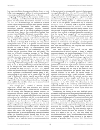 De Smet et al. Non-improvement From the Patients’ Perspective
lead to a certain degree of change, central for the therapy to work
is that it can engage patients to follow the treatment rationale and
overcome personal beliefs and explanations for distress.
Regarding the first pathway, the contextual model assumes
that establishing a real relationship with the therapist leads to
general well-being rather than symptom reduction (Wampold
and Imel, 2015). Correspondingly, we observed an increased
mental stability and personal strength while patients remained
unchanged on a symptomatic level. Patients’ pessimistic
expectations regarding improvement moreover remained
unaltered and for many it was difficult to adapt to or engage
in specific therapy features; the second and third pathway thus
seem not (entirely) fulfilled. The dyadic concept of the patient-
therapist working alliance (Bordin, 1979) further demonstrates
how “the collaborative purposive work” (Hatcher and Barends,
2006, p. 293) was obstructed by this discordance between patient
and therapist or therapy; both by therapy not being able to
meet patients’ need, as well as by patients’ resistance toward
the requirements of therapy. This links up to the differentiation
between two types of bonds: The work-supporting bond
and personal relationship (cf. real relationship). The latter
involves affective attachment, liking, trust and respect. The
other type of bond is considered necessary for “the difficult
work” in therapy, for instance dealing with affective or painful
material or executing assignments like exposure and homework
(Bordin, 1979). This distinction helps to understand how, in
our study, patients experienced a good therapeutic (or real)
relationship but failed to engage in the work-supporting bond.
Being at ease in therapy and feeling accepted and understood
by the therapist thus seem important, for instance leading
to increased well-being (Wampold and Imel, 2015), mental
stability and personal strength, though not enough to facilitate
further life-changes. Correspondingly, gaining insight or self-
understanding as such might not be enough when “the hard
work” of dealing with affective material has not been worked
through. While the contextual model ascribes most of the
responsibility to the therapist, the current study and findings give
more weight to the role of the patient and his personal context
(Wampold and Imel, 2015).
These findings yield a number of clinically relevant
implications. Patients who find themselves stuck between
knowing versus doing, may hit a certain limit due to a mismatch
with the therapy offer, experiencing personal resistance or
encountering difficulties outside of the therapy room. As these
implications may be brought about by (idiosyncratic) underlying
reasons, it may be worthwhile to take this as a particular clinical
focus. In light of the increasing use of routine outcome measures
in clinical care (see Boswell et al., 2015), a lack of changes in
symptom severity could indicate any of these reasons and most
likely a combination, yet monitoring instruments clearly require
further exploration in dialogue with the patient. However, signs
of non-improvement may not always be visible for the therapist.
Studies have shown that therapists tend to underestimate
negative outcome, as patients tend to keep dissatisfaction about
therapy to themselves—possibly because they do not want
to offend the therapist (McLeod, 2013; Werbart et al., 2015).
Therefore, it may be implicated to work on meta-communication
in therapy, to avoid or restore possible ruptures in the therapeutic
work and relationship (von Below and Werbart, 2012). On the
other hand, a well-established therapeutic relationship could
change dissatisfaction about therapy into a negotiation, that is,
an active focus point in therapy (cf. Wampold and Imel, 2015).
In some cases, referring patients to a different approach that
is more in line with patients’ own rationale may be warranted
(Wampold, 2007), as what may work for 1 patient, might not
work for the other (Norcross and Wampold, 2011). Also, the
optimal duration of treatment may differ among patients. In the
current study, the number of sessions was fixed at twenty, which
may have been too little to facilitate changes for some patients
(e.g., the average “good enough level” has been estimated at
26 sessions; Barkham et al., 2006). Moreover, patients showing
high levels of resistance in therapy may benefit from a less
directive approach (see Beutler et al., 2002, for an overview of the
literature on resistance) in which therapy is adjusted to patients’
own pace. This is supported by authors who warn that uniform
time limits for treatment may not adequately serve individual
patients’ needs (Baldwin et al., 2009).
This study addresses the critical concern about
misrepresentation of patients’ outcome by means of standard
outcome evaluation and statistical classification (Kazdin, 2008;
Hill et al., 2013). First of all, no reliable change in outcome
scores seemingly masked the significant changes experienced by
patients and does not allow to represent the particular balance
between remaining issues and positive changes. Furthermore,
considering patients to be a uniform group based on a similar
pattern of outcome scores might overlook important individual
differences. None of the patients in our sample stated they
were cured, although they did vary in the extent to which
they experienced improvement and whether they wanted to
continue treatment. In our study, the pre-post changes in
outcome scores seem to give a rough preliminary indication
of patients functioning, while the patients’ narratives show
non-improvement is more complex and diverse than can
be grasped by a lack of symptom reduction (in line with
Zimmerman et al., 2006, 2012). This observation is not
surprising in light of the complexity and heterogeneity of
depression experiences (Ratcliffe, 2014). It is plausible to assume
that recovering from depression is at least equally diverse and
layered (cf. von Below et al., 2010).
Consequently, the findings of this study shed light on the
previously voiced question of how negative outcome and non-
improvement should be conceptualised. In general, similar to
previous research findings, patients’ treatment satisfaction and
negative outcome did not show a one-on-one correspondence
(Werbart et al., 2015); while all patients stated therapy hit a
certain limit, a minority was also clearly dissatisfied. Mash and
Hunsley (1993) have argued that “without a guiding theoretical
framework for considering failing treatments, the assessment
task is daunting, because almost any event in therapy might be
construed as a possible indication that treatment is currently
failing or is about to fail.” (p. 293). This study shows how
this endeavour benefits from a mixed-methods research format
that integrates a grounded theory approach. In line with the
strengths of grounded theory (Fassinger, 2005; Mortelmans,
Frontiers in Psychology | www.frontiersin.org 13 March 2019 | Volume 10 | Article 588
 