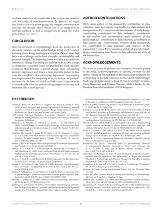 De Smet et al. Non-improvement From the Patients’ Perspective
methods research is of considerable value to outcome research
and the study of non-improvement. In general, we argue
that further research investigating the complex phenomena of
outcome and therapy effects should aim at an integration of
multiple methods as well as perspectives to grasp the wider
picture (McLeod, 2011).
CONCLUSION
Non-improvement in psychotherapy from the perspective of
depressed patients can be understood as being stuck between
knowing versus doing, resulting in a stalemate. Patients described
both positive changes on the level of insight, mental stability and
personal strength. The remaining issues were characterised by an
ambition to change but feeling an inability to do so. No change
in depression symptoms based on standard pre-post outcome
evaluation thus becomes a partial change when considering
patients’ experience and shows a more complex picture in line
with the complexity of experiencing depression. Investigating
non-improvement by integrating in-depth analyses of patients’
narratives in the form of mixed methods research proves to be
of considerable value for understanding (negative) outcome and
treatment effects more general.
AUTHOR CONTRIBUTIONS
MDS: main author of the manuscript, contribution to data
collection, main investigator responsible for data-analysis and
interpretation; RM: conception and development of study design,
coordinating contribution to data collection, contribution
to data-analysis and interpretation, main reviewer of the
manuscript; KV: contribution to data collection, contribution to
data-analysis and -interpretation, reviewer of the manuscript;
FT: contribution to data collection and reviewer of the
manuscript revision; MD: conception and development of study
design, coordinating contribution to data collection, reviewer of
the manuscript.
ACKNOWLEDGEMENTS
We want to thank all patients and therapists for participating
in the study. Acknowledgements to Ufuoma Norman for the
careful reading of the final draft of this manuscript. Gratitude for
contributing to the data collection for the Ghent Psychotherapy
Study goes to Ruth Inslegers, Rosa De Geest, Goedele Hermans,
Vicky Hennissen, and Ufuoma Norman. MDS is funded by the
Flanders Research Foundation (FWO, Belgium).
REFERENCES
Altimir, C., Krause, M., de la Parra, G., Dagnino, P., Tomicic, A., Valdés, N., et al.
(2010). Clients’, therapists’, and observers’ agreement on the amount, temporal
location, and content of psychotherapeutic change and its relation to outcome.
Psychother. Res. 20, 472–487. doi: 10.1080/10503301003705871
APA (2013). American Psychiatric Association. Diagnostic and Statistical
Manual of Mental Disorders, 5th Edn. Arlington, VA: American Psychiatric
Association Publishing.
Baldwin, A. S., Berkeljon, A., Atkins, D. C., Joseph, O. A., and Nielsen, L. S.
(2009). Rates of change in naturalistic psychotherapy: contrasting dose-effect
and good-enough level models of change. J. Consult. Clin. Psychol. 77, 203–211.
doi: 10.1037/a0015235
Barkham, M., Connell, J., Stiles, W. B., Miles, J. N. V., Margison, F., Evans,
C., et al. (2006). Dose-effect relations and responsive regulation of treatment
duration: the good enough level. J. Consult. Clin. Psychol. 74, 160–167.
doi: 10.1037/0022-006X.74.1.160
Barlow, D. H. (2010). Negative effects from psychological treatments: a perspective.
Am. Psychol. 65, 13–20. doi: 10.1037/a0015643
Barrett, M. S., Chua, W.-J., Crits-Cristoph, P., Gibbons, M. B., Casiano, D.,
and Thompson, D. (2008). Early withdrawal from mental health treatment:
implications for psychotherapy practice. Psychotherapy 45, 247–267. doi: 10.
1037/0033-3204.45.2.247
Beck, A. T., Steer, R. A., and Brown, G. K. (1996). Manual for the Beck Depression
Inventory II. San Antonio, TX: Psychological Corporation.
Beutler, L. E., Moleiro, C., and Talebi, H. (2002). Resistance in psychotherapy:
what conclusions are supported by research. J. Clin. Psychol. 58, 207–217.
doi: 10.1002/jclp.1144
Binder, P. E., Holgersen, H., and Nielsen, G. H. (2009). What is a “good outcome”
in psychotherapy? a qualitative exploration of former patients’ point of view.
Psychother. Res. 20, 258–294. doi: 10.1080/10503300903376338
Blanton, H., and Jaccard, J. (2006). Arbitrary metrics in psychology. Am. Psychol.
61, 27–41. doi: 10.1037/0003-066X.61.1.27
Bockting, C., and Huibers, M. (2011). “Protocollaire behandeling van patiënten
met een depressieve stoornis [protocol treatment for patients with depressive
disorder],” in Protocollaire Behandelingen Voor Volwassenen Met Psychiatrische
Klachten [Protocol treatments for adults with psychiatric complaints], Vol. 1, eds
G. Keijsers, A. van Minnen, and K. Hoogduin (Amsterdam: Boom).
Bohart, A. (1993). Experiencing: the basis of psychotherapy. J. Psychother. Integr.
3, 51–67. doi: 10.1037/h0101189
Bohart, C. A., and Wade, A. M. (2013). “The client in psychotherapy,” in Bergin
and Garfield’s Handbook of Psychotherapy and Behaviour Change, 6th Edn. ed
M. J. Lambert (Hoboken, NJ: John Wiley and Sons, Inc), 219–257.
Bordin, E. (1979). The generalizability of the psychoanalytic concept of the
working alliance. Psychotherapy 16, 252–260. doi: 10.1037/h0085885
Boswell, J. F., Kraus, D. R., Miller, S. D., and Lambert, M. J. (2015). Implementing
routine outcome monitoring in clinical practice: benefits, challenges, and
solutions. Psychother. Res. 25:619. doi: 10.1080/10503307.2013.817696
Bowie, C., McLeod, J., and McLeod, J. (2016). ‘It was almost like the opposite
of what i needed’: a qualitative exploration of client experiences of unhelpful
therapy. Couns. Psychother. Res. 16, 79–87. doi: 10.1002/capr.12066
Boyatzis, R. E. (1998). Transforming Qualitative Information: Thematic Analysis
and Code Development. London: Sage.
Braakmann, D. (2015). “Historical paths in psychotherapy research,”
in Psychotherapy Research: Foundations, Process and Outcome, eds
O. C. G. Gelo, A. Pritz, and B. Rieken (Vienna: Springer), 39–66.
doi: 10.1007/978-3-7091-1382-0_3
Castonguay, L., Barkham, M., Lutz, W., and McAleavey, A. (2013). “Practice-
oriented research: approaches and applications,” in Bergin and Garfield’s
Handbook of Psychotherapy and Behaviour Change, 6th Edn. ed M. J. Lambert
(Hoboken, NJ: John Wiley and Sons, Inc), 85–133.
Castonguay, L. G., and Hill, C. E. (2007). Insight in Psychotherapy. Washington,
DC: American Psychological Association.
Charmaz, K. (2014). Constructing Grounded Theory, 2nd Edn. Thousand Oaks,
CA: Sage.
Cooper, M. (2008). Essential Research Findings in Counselling and Psychotherapy:
The Facts are Friendly. Los Angeles, CA: Sage.
Creswell, J. W., and Miller, D. L. (2000). Determining validity in qualitative inquiry.
Theory Into Pract. 39, 124–130. doi: 10.1207/s15430421tip3903_2
De Los Reyes, A., Kundey, S. M. A., and Wang, M. (2011). The end of the primary
outcome measure: a research agenda for constructing its replacement. Clin.
Psychol. Rev. 31, 829–838. doi: 10.1016/j.cpr.2011.03.011
Frontiers in Psychology | www.frontiersin.org 15 March 2019 | Volume 10 | Article 588
 