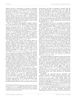 De Smet et al. Non-improvement From the Patients’ Perspective
Negative outcome or nonresponse to treatment is undeniably
part of clinical practice. It is estimated that 5 to 10% of patients
deteriorates in therapy (Cooper, 2008; Lambert, 2013), and a
proportion of 35 to 40% of the participants in clinical trials
do not improve (Lambert, 2007). A better understanding of
negative outcome and treatment effects is crucial for both
research and clinical practice, yet outcome research has focused
predominantly on capturing positive change and “what works,”
while less is known about non-improvement or what it actually
means when treatments fail (Barlow, 2010).
There is no uniform understanding of negative outcome,
nor is there agreement on the definition of treatment failure
(Lambert, 2011; Lampropoulos, 2011). “Negative outcome” and
“negative therapeutic effects” are often used as synonyms,
although they do not have a one-on-one relationship, as negative
outcome is not necessarily caused by therapy (Mays and Franks,
1985; Mohr, 1995). Depending on the perspective (e.g., patient,
therapist, researcher), the type of outcome (e.g., symptoms,
quality of life), measurement method (e.g., quantitative or
qualitative) and time point (e.g., post treatment or follow-up)
being used for treatment evaluation, the conception of outcome
and treatment effects varies (Lampropoulos, 2011).
In outcome research, outcome and treatment effects are
typically evaluated using statistical tests of significance that
provide an indication of the reliability of the measured change.
Statistical significance shows that an outcome difference is
larger than could have been expected by mere chance. Clinical
significance shows whether such a statistical effect is also
clinically meaningful (i.e., change toward a normal level of
functioning) (Jacobson et al., 1999; Ogles et al., 2001; Lambert
et al., 2008; Lambert and Ogles, 2009). Based on the Jacobson
and Truax widely used method for clinical significance, outcome
can be classified into four categories: (1) recovery (i.e., clinically
significant change), (2) improvement (i.e., reliable change), (3)
no reliable change and (4) deterioration (i.e., reliable change in
the negative direction). Generally, the first category “recovery”
is taken as the gold standard outcome and treatment goal: a
reliable decrease in symptoms1 and return to a non-clinical level
of functioning. When neither criterion is met, it is concluded that
patients remained “unchanged” in comparison to their level of
functioning prior to treatment (Jacobson and Truax, 1991).
Despite the added value of clinical significance testing of
measured changes, this type of statistical outcome classification
cannot overcome the limitations that are voices for standard
outcome research (Hill et al., 2013). Quantitative pre-post
outcome evaluation is criticised for relying predominantly
on one-dimensional rating scales, most often symptom-based
(Braakmann, 2015), and consequently, for offering only an
incomplete approximation of the multi-dimensional nature
of human functioning (Kazdin, 2001; Hill et al., 2013). The
possible discrepancy between what is measured with outcome
1Note of nuance: as outcome is predominantly evaluated by means of symptom-
based scales (Braakmann, 2015), throughout this paper we will refer to a decrease
in symptoms, even so we acknowledge outcome measurement is not limited
to symptom-based scales but can also contain measures of general wellbeing,
satisfaction and interpersonal functioning.
questionnaires and what is meaningful in patients’ daily life
has been problematised: a patient’s outcome score might fall
within the non-clinical range while it does not reflect the
person’s functioning (Kazdin, 2011). Real-life contextualisation
is necessary in order to make sense of what changes in scores
(or the lack thereof) actually mean for an individual (Blanton
and Jaccard, 2006; Kazdin, 2006). The latter is typically missing
in large sample standardised outcome studies, and consequently,
the dissemination of research findings into clinical practice
generally fails (Kazdin, 2008).
The past decades have seen an accumulation of qualitative
studies attempting to contribute to overcoming this research-
practice barrier, gradually offering a more central role to the
voice of patients (Levitt et al., 2016). Qualitative research focusing
on patients’ experiences of outcome has provided a diverse
picture of treatment-related changes (McLeod, 2011). Apart
from symptomatic changes, alterations on the level of patients’
self, life, interpersonal relations, and self-understanding have
been observed (e.g., Binder et al., 2009). The largest strand
of qualitative psychotherapy research has focused on patients’
experiences of therapy, aiming to identify helping and hindering
aspects (McLeod, 2013). Hindering elements in therapy that
have been mentioned by patients are contra-productive therapist
features (e.g., being unsure, absent or non-responsive, lack
of direction and advise in therapy), patients’ own difficulties
to express or get in touch with their feelings and lack of
commitment and motivation, and a lack of trust between patient
and therapist (Paulson et al., 2001; von Below and Werbart, 2012)
and so forth. On the other hand, a joint exploration of difficulties
and experiencing warmth, understanding and empathy in the
relationship with the therapist were found to be helpful for
patients (Timulak and Lietaer, 2001; Lilliengren and Werbart,
2005; Bohart and Wade, 2013).
Interestingly, findings from qualitative outcome studies shine
a somewhat more pessimistic light on psychotherapy outcome
than is typically observed in quantitative studies. In general,
patients tend to be more critical about therapy during interviews,
for instance, expressing disappointment about unaltered core
problems or ambivalence about the gains of therapy (McLeod,
2013). Moreover, research findings suggest that, patients’
treatment satisfaction does not correspond to changes in
outcome scores. Werbart et al. (2015), for instance, observed
that only three out of twenty patients with a nonimproved or
deteriorated outcome also clearly indicated to be dissatisfied
about treatment.
Nonetheless, the association between quantitative and
qualitative evaluations of therapy and outcome remains unclear
(Timulak and Creaner, 2010). Mixed-methods studies have
amassed in the past couple of years, though whether and
how patients’ experiences correspond to quantitative outcome
evaluation is underexplored (McLeod, 2013). The few studies that
have been executed differ in the extent to which qualitative and
quantitative findings show an accord (see Svanborg et al., 2008
vs. Klein and Elliott, 2006). The study of McElvaney and Timulak
(2013) found only little differences between patients classified
as “recovered/ improved” and “unchanged/ deteriorated”
regarding their experience of therapy. As the strict demarcation
Frontiers in Psychology | www.frontiersin.org 2 March 2019 | Volume 10 | Article 588
 