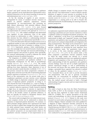 De Smet et al. Non-improvement From the Patients’ Perspective
of “poor” and “good” outcome does not appear in qualitative
inquiry, questions can be raised about how representative such a
statistical distinction is for the clinical meaning of outcome for
individual patients (see Lambert and Ogles, 2009).
So far, the meaning of negative or poor outcome—
distinguished by means of standard outcome measures—in
relation to patients’ subjective experiences, remains
underexplored. As non-improvement and worsening are
likely distinct phenomena with potential different clinical
implications (Mohr, 1995; Lambert, 2011), more focused
investigations are required in order to grasp the phenomenon of
non-improvement (in contrast to the approach of McElvaney
and Timulak, 2013, who studied unchanged and deteriorated
cases together). In past endeavours, most of the studies
have focused on deterioration or other “extreme cases,” yet
little attention has been allotted to understanding treatment
nonresponse or patient non-improvement specifically (Lambert,
2011). Given the observation that lack of improvement occurs in
a significant number of cases, and considerably more frequently
than deterioration, this lack of attention is striking (Lambert,
2007, 2013). Importantly, gaining a better understanding of
cases who seemingly have not moved forward or backward, will
contribute to a more thorough and nuanced understanding of
treatment-response and outcome in general. More specifically,
this nuanced understanding is pivotal to elaborate the clinical
meaning of outcome for patients themselves.
The integration of multiple methods and specifically the
comparison of quantitative and qualitative methods is an
indispensable development for the field of psychotherapy
research (McLeod, 2013; Bowie et al., 2016). The current
study therefore provides a mixed-method analysis of patients
suffering from major depression. Major depression is one of
the most prevalent mental disorders worldwide (WHO, 2017),
and previous research has shown symptomatic evaluation of
change alone cannot live up to the task of representing depressed
patients’ experience of outcome (Zimmerman et al., 2006, 2012).
Based on this representative case, the present study aims to
complement quantitative pre-post outcome scores indicating
no reliable change in depression symptoms with a qualitative
inquiry of depressed patients’ perspective. In doing so, we
move beyond the level of description (i.e., a lack of change in
symptom scores) and toward a level of in-depth understanding
(i.e., patients’ subjective experience). Finally, instead of adopting
a single focus on experiences of outcome or experiences of
therapy, the present study aims to understand their interrelation
as well as the broader context of potential influences, as
these are typically not limited to therapeutic features alone
(Drisko, 2004; De Smet and Meganck, 2018).
The current study investigates how non-improvement in pre-
to-post symptom severity can be understood in relation the
experience of depressed patients themselves. We examine: (1)
which potential changes patients have experienced and which
factors can help to explain these changes from their perspective;
(2) which potential issues remained and which factors can
help explain these remaining issues according to patients; (3)
how patients’ perspective on non-improvement relates to the
quantitative outcome evaluation of non-improvement (or no
reliable change) in symptom severity. For the purpose of the
study, the term “non-improvement” is used to indicate a specific
definition of negative or poor outcome in accordance to the
widely used statistical concept of a lack of reliable change in
outcome scores (cf. Jacobson and Truax, 1991). We use this
categorisation as a starting point to be able to broaden this
influential framework of understanding, by nuancing it based on
patients’ perspectives.
METHODOLOGY
An explanatory sequential mixed-methods study was conducted,
comprising a quantitative pre-post outcome evaluation as well as
a qualitative analysis of nonimproved patients’ perspective. The
study is “explanatory” as the focus is on understanding non-
improvement in-depth, and “sequential” because, even though
quantitative and qualitative data were gathered simultaneously,
both strands were analysed independently and integrated at the
phase of interpretation. The design can be summarised as “quan
:QUAL”: The qualitative analyses build on the quantitative
outcome evaluation yet becoming the most important focus
of the explanatory study; “the quantitative study (quan)
is in service of the more dominant qualitative (QUAL)
one” (Hesse-Biber, 2010, p.71). In the current study, a first
phase comprised a quantitative outcome evaluation, based
on which the target sample was selected. In a second
phase, the corresponding interviews were qualitatively analysed.
Integration and comparison of the two strands allowed for a
better understanding of both the quantitative and qualitative
outcome findings. Given the aim for in-depth exploration of
patients’ experienced changes, as well as understanding of
the processes and factors that may explain those experienced
changes, a grounded theory approach was selected as method
of choice for the qualitative analyses (Strauss and Corbin,
1990). Grounded theory can be used to provide description
and interpretation, with the aim to generate conceptual
models that can consecutively be translated into further
hypotheses (Fassinger, 2005; Charmaz, 2014). For our purposes,
thus, this method seemed well-suited to build a thorough
understanding of negative outcome and non-improvement from
patients’ perspective.
Setting
This study is based on data from the Ghent Psychotherapy
Study (GPS), an RCT on the treatment of major depression;
the trial has been registered on Open Science Framework
(ISRCTN 17130982). For a specific description of the GPS
context and methodology, we refer to the pre-registered study
protocol (Meganck et al., 2017). Patients in this study were
recruited via social media and general practitioners in the area
of Ghent, Belgium. Patients included in the study qualified for
a diagnosis of Major Depressive Disorder, measured by the
Rating Scale for Depression (Hamilton, 1967) and Structured
Clinical Interview for DSM-IV-TR (First et al., 2002), both well-
established and frequently used interview-based instruments in
depression studies (Nezu et al., 2000). The assessment interviews
were conducted by six postgraduate research assistants trained
Frontiers in Psychology | www.frontiersin.org 3 March 2019 | Volume 10 | Article 588
 