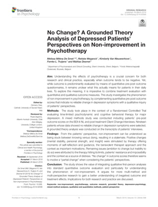 ORIGINAL RESEARCH
published: 26 March 2019
doi: 10.3389/fpsyg.2019.00588
Frontiers in Psychology | www.frontiersin.org 1 March 2019 | Volume 10 | Article 588
Edited by:
Osmano Oasi,
Catholic University of Sacred Heart,
Italy
Reviewed by:
Paula Dagnino,
Alberto Hurtado University, Chile
Nick Midgley,
University College London,
United Kingdom
*Correspondence:
Melissa Miléna De Smet
Melissa.DeSmet@UGent.be
Specialty section:
This article was submitted to
Clinical and Health Psychology,
a section of the journal
Frontiers in Psychology
Received: 28 September 2018
Accepted: 01 March 2019
Published: 26 March 2019
Citation:
De Smet MM, Meganck R, Van
Nieuwenhove K, Truijens FL and
Desmet M (2019) No Change? A
Grounded Theory Analysis of
Depressed Patients’ Perspectives on
Non-improvement in Psychotherapy.
Front. Psychol. 10:588.
doi: 10.3389/fpsyg.2019.00588
No Change? A Grounded Theory
Analysis of Depressed Patients’
Perspectives on Non-improvement in
Psychotherapy
Melissa Miléna De Smet1,2
*, Reitske Meganck1
, Kimberly Van Nieuwenhove1
,
Femke L. Truijens1
and Mattias Desmet1
1
Department of Psychoanalysis and Clinical Consulting, Ghent University, Ghent, Belgium, 2
Fonds Wetenschappelijk
Onderzoek, Brussels, Belgium
Aim: Understanding the effects of psychotherapy is a crucial concern for both
research and clinical practice, especially when outcome tends to be negative. Yet,
while outcome is predominantly evaluated by means of quantitative pre-post outcome
questionnaires, it remains unclear what this actually means for patients in their daily
lives. To explore this meaning, it is imperative to combine treatment evaluation with
quantitative and qualitative outcome measures. This study investigates the phenomenon
of non-improvement in psychotherapy, by complementing quantitative pre-post outcome
scores that indicate no reliable change in depression symptoms with a qualitative inquiry
of patients’ perspectives.
Methods: The study took place in the context of a Randomised Controlled Trial
evaluating time-limited psychodynamic and cognitive behavioral therapy for major
depression. A mixed methods study was conducted including patients’ pre-post
outcome scores on the BDI-II-NL and post treatment Client Change Interviews. Nineteen
patients whose data showed no reliable change in depression symptoms were selected.
A grounded theory analysis was conducted on the transcripts of patients’ interviews.
Findings: From the patients’ perspective, non-improvement can be understood as
being stuck between knowing versus doing, resulting in a stalemate. Positive changes
(mental stability, personal strength, and insight) were stimulated by therapy offering
moments of self-reflection and guidance, the benevolent therapist approach and the
context as important motivations. Remaining issues (ambition to change but inability to
do so) were attributed to the therapy hitting its limits, patients’ resistance and impossibility
and the context as a source of distress. “No change” in outcome scores therefore seems
to involve a “partial change” when considering the patients’ perspectives.
Conclusion: The study shows the value of integrating qualitative first-person analyses
into standard quantitative outcome evaluation and particularly for understanding
the phenomenon of non-improvement. It argues for more multi-method and
multi-perspective research to gain a better understanding of (negative) outcome and
treatment effects. Implications for both research and practice are discussed.
Keywords: non-improvement, psychotherapy, outcome research, grounded theory, depression-psychology,
mixed-method analyses, qualitative and quantitative methods, patient perspective
 