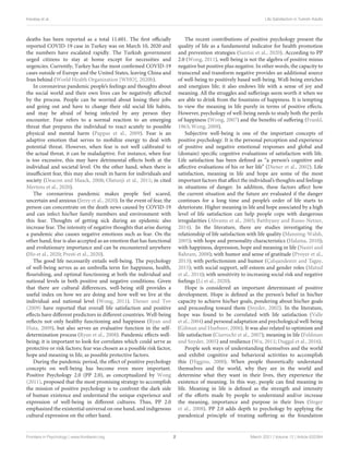 Karataş et al. Life Satisfaction in Turkish Adults
deaths has been reported as a total 11.601. The first officially
reported COVID-19 case in Turkey was on March 10, 2020 and
the numbers have escalated rapidly. The Turkish government
urged citizens to stay at home except for necessities and
urgencies. Currently, Turkey has the most confirmed COVID-19
cases outside of Europe and the United States, leaving China and
Iran behind (World Health Organization [WHO], 2020b).
In coronavirus pandemic people’s feelings and thoughts about
the social world and their own lives can be negatively affected
by the process. People can be worried about losing their jobs
and going out and have to change their old social life habits,
and may be afraid of being infected by any person they
encounter. Fear refers to a normal reaction to an emerging
threat that prepares the individual to react acutely to possible
physical and mental harm (Pappas et al., 2009). Fear is an
adaptive emotion that serves to mobilize energy to deal with
potential threat. However, when fear is not well calibrated to
the actual threat, it can be maladaptive. For instance, when fear
is too excessive, this may have detrimental effects both at the
individual and societal level. On the other hand, when there is
insufficient fear, this may also result in harm for individuals and
society (Deacon and Maack, 2008; Olatunji et al., 2011; in cited
Mertens et al., 2020).
The coronavirus pandemic makes people feel scared,
uncertain and anxious (Jerzy et al., 2020). In the event of fear, the
person can concentrate on the death news caused by COVID-19
and can infect his/her family members and environment with
this fear. Thoughts of getting sick during an epidemic also
increase fear. The intensity of negative thoughts that arise during
a pandemic also causes negative emotions such as fear. On the
other hand, fear is also accepted as an emotion that has functional
and evolutionary importance and can be encountered anywhere
(Ho et al., 2020; Presti et al., 2020).
The good life necessarily entails well-being. The psychology
of well-being serves as an umbrella term for happiness, health,
flourishing, and optimal functioning at both the individual and
national levels in both positive and negative conditions. Given
that there are cultural differences, well-being still provides a
useful index on how we are doing and how well we live at the
individual and national level (Wong, 2011). Diener and Tov
(2009) have reported that overall life satisfaction and positive
effects have different predictors in different countries. Well-being
reflects not only healthy functioning and happiness (Ryan and
Huta, 2009), but also serves an evaluative function in the self-
determination process (Ryan et al., 2008). Pandemic effects well-
being; it is important to look for correlates which could serve as
protective or risk factors; fear was chosen as a possible risk factor,
hope and meaning in life, as possible protective factors.
During the pandemic period, the effect of positive psychology
concepts on well-being has become even more important.
Positive Psychology 2.0 (PP 2.0), as conceptualized by Wong
(2011), proposed that the most promising strategy to accomplish
the mission of positive psychology is to confront the dark side
of human existence and understand the unique experience and
expression of well-being in different cultures. Thus, PP 2.0
emphasized the existential universal on one hand, and indigenous
cultural expression on the other hand.
The recent contributions of positive psychology present the
quality of life as a fundamental indicator for health promotion
and prevention strategies (Santisi et al., 2020). According to PP
2.0 (Wong, 2011), well-being is not the algebra of positive minus
negative but positive plus negative. In other words, the capacity to
transcend and transform negative provides an additional source
of well-being to positively based well-being. Well-being enriches
and energizes life; it also endows life with a sense of joy and
meaning. All the struggles and sufferings seem worth it when we
are able to drink from the fountains of happiness. It is tempting
to view the meaning in life purely in terms of positive effects.
However, psychology of well-being needs to study both the perils
of happiness (Wong, 2007) and the benefits of suffering (Frankl,
1963; Wong, 2009).
Subjective well-being is one of the important concepts of
positive psychology. It is the personal perception and experience
of positive and negative emotional responses and global and
(domain) specific cognitive evaluations of satisfaction with life.
Life satisfaction has been defined as “a person’s cognitive and
affective evaluations of his or her life” (Diener et al., 2002). Life
satisfaction, meaning in life and hope are some of the most
important factors that affect the individual’s thoughts and feelings
in situations of danger. In addition, these factors affect how
the current situation and the future are evaluated if the danger
continues for a long time and people’s order of life starts to
deteriorate. Higher meaning in life and hope associated by a high
level of life satisfaction can help people cope with dangerous
irregularities (Abrams et al., 2005; Batthyany and Russo-Netzer,
2014). In the literature, there are studies investigating the
relationship of life satisfaction with life quality (Manning-Walsh,
2005); with hope and personality characteristics (Halama, 2010);
with happiness, depression, hope and meaning in life (Nasiri and
Bahram, 2008); with humor and sense of gratitude (Proyer et al.,
2013); with perfectionism and humor (Çalışandemir and Tagay,
2015); with social support, self-esteem and gender roles (Matud
et al., 2014); with sensitivity to increasing social risk and negative
feelings (Li et al., 2020).
Hope is considered an important determinant of positive
development. Hope is defined as the person’s belief in his/her
capacity to achieve his/her goals, pondering about his/her goals
and proceeding toward them (Snyder, 2002). In the literature,
hope was found to be correlated with life satisfaction (Valle
et al., 2004) and personal adaptation and psychological well-being
(Gilman and Huebner, 2006). It was also related to optimism and
life satisfaction (Ciarrochi et al., 2007); meaning in life (Feldman
and Snyder, 2005) and resilience (Wu, 2011; Duggal et al., 2016).
People seek ways of understanding themselves and the world
and exhibit cognitive and behavioral activities to accomplish
this (Higgins, 2000). When people theoretically understand
themselves and the world, why they are in the world and
determine what they want in their lives, they experience the
existence of meaning. In this way, people can find meaning in
life. Meaning in life is defined as the strength and intensity
of the efforts made by people to understand and/or increase
the meaning, importance and purpose in their lives (Steger
et al., 2008). PP 2.0 adds depth to psychology by applying the
paradoxical principle of treating suffering as the foundation
Frontiers in Psychology | www.frontiersin.org 2 March 2021 | Volume 12 | Article 633384
 