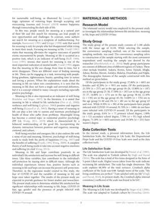 Karataş et al. Life Satisfaction in Turkish Adults
for sustainable well-being, as illustrated by Leung’s (2019)
tragic optimism of restoring hope through accepting and
overcoming traumas and Bowers’ (2019) mature happiness
through transcending the dark side of life.
In this way, people search for meaning as a natural part
of their life and this search for meaning can lead people to
new opportunities and challenges. In contrast, some authors
see search for meaning as a symptom of malfunctioning. For
example, Baumeister (1991) and Klinger (1998) note that search
for meaning is only for people who feel disappointed while trying
to meet their needs. Focusing on meaning in life, Frankl (1992)
states that meaning alleviates the negative outcomes of painful
events encountered by people. Meaning in life is accepted as a
positive trait, which is an indicator of well-being (Ryff, 1989).
Jones (1995) stresses that search for meaning is one of the
most important indicators of mental health. Frankl (1992) argues
that the meaning in life can change from time to time, but it
never disappears. There are different ways of finding meaning
in life. These can be engaging in a task, interacting with people,
living goodness, righteousness, beauty, spending time in nature
and loving a person. When the explanations made about the
meaning in life are taken into consideration, it is seen that the
meaning in life does not have a single and universal definition,
but it is a concept related to many concepts including especially
positive psychology.
Meaning in life is also expressed as an indicator of well-being
(Kashdan and Steger, 2007). In the literature, it is stated that
meaning in life is related to life satisfaction (Pan et al., 2008);
resilience and well-being (Lightsey, 2006); positive and negative
well-being (Scannell et al., 2002). Having a sense of meaning in
life can play a key role to sustain and maintain psychological
health of those who suffer from problems. Meaningful living
has become a central topic in existential positive psychology
(PP 2.0; Wong, 2011, 2019) which is characterized by a
balanced understanding of the good life, incorporating the
dynamic interaction between positives and negatives, meaning-
centered, and culture.
Well-being enriches and energizes life; it also endows life with
a sense of joy and meaning. However, psychology of well-being
needs to study both the perils of happiness (Wong, 2007) and
the benefits of suffering (Frankl, 1992; Wong, 2009). A complete
theory of well-being needs to take into account negative emotions
and suffering (in cited Wong, 2011).
Meaning in life and hope contribute positively to an
individual’s life satisfaction and increase his well-being in difficult
times. Like these variables, fear contributes to the individual’s
self-protection by staying alert in difficult times. Although the
individual experiences intense fear, positive factors such as
meaning in life and hope can increase the person’s self-protection.
Therefore, in the regression model created in this study, the
fear of COVID-19 and the variables of meaning in life and
hope were taken together. The results of the present study are
expected to provide guidance for future studies and researchers.
The present study aims to determine whether life satisfaction has
significant relationships with meaning in life, hope, COVID-19
fear, age, gender and the presence of people infected with
COVID-19 around.
MATERIALS AND METHODS
Research Model
The relational survey model was employed in the present study
to investigate the relationships between life satisfaction, meaning
in life, hope and COVID-19 fear.
Study Group
The study group of the present study consists of 1,186 adults
with the mean age of 41.04. While selecting the sample,
the convenience sampling method, one of the non-random
sampling methods, was used. The convenience sampling refers
to construction of the sample starting with the most convenient
respondents until reaching the sample size desired by the
researcher (Büyüköztürk et al., 2016). Study group participants
are consists of different cities of different regions of Turkey. These
cities include Istanbul, Ankara, Konya, Izmir, Denizli, Muğla,
Adana, Burdur, Mersin, Antalya, Malatya, Diyarbakır, and Niğde.
The demographic features of the sample constructed with this
method are given below.
Of the participants in the study group, 57.80% (n = 685) are
females and 42.20% (n = 501) are males. Of the participants,
21.70% (n = 257) are in the age group 18–24, 15.80% (n = 187)
are in the age group 25-30, 17.50% (n = 207) are in the age group
31–37, 14.80% (n = 175) are in the age group 38-44, 11.50%
(n = 136) are in the age group 45–50, 14.80% (n = 176) are in
the age group 51-60 and 4% (n = 48) are in the age group 65
and over. While 8.30% (n = 98) of the participants have people
infected with COVID-19 around, 91.70% (n = 1088) do not have
cases infected with COVID-19 around. Of the participants in
the study group, 0.6% (n = 7) primary school degree, 1.00%
(n = 12) secondary school degree, 7.70% (n = 91) high school
degree, 71.20% (n = 845) university and 19.50% (n = 231) have
master’s degree.
Data Collection Tools
In the current study, a personal information form, the Life
Satisfaction Scale, the Meaning in Life Scale, the Dispositional
Hope Scale and the COVID-19 Fear Scale were used as the data
collection tools.
Life Satisfaction Scale
The Life Satisfaction Scale was developed by Diener et al. (1985).
The scale was adapted to Turkish culture by Dağlı and Baysal
(2016). The scale has a total of five items designed in the form of
5-point Likert scale. Higher scores taken from the scale indicate
increasing life satisfaction. The scale has single dimension. The
scale explains 68.38% of the total variance. Cronbach alpha
coefficient of the Scale was 0.88. Sample items of the scale; “My
living conditions are perfect,” “I am satisfied with my life” (Dağlı
and Baysal, 2016). In present study, the Cronbach alpha internal
consistency coefficient of the scale was found to be 0.87.
Meaning in Life Scale
The Meaning in Life Scale was developed by Steger et al. (2006).
The scale was adapted to Turkish culture by Demirbaş (2010).
Frontiers in Psychology | www.frontiersin.org 3 March 2021 | Volume 12 | Article 633384
 